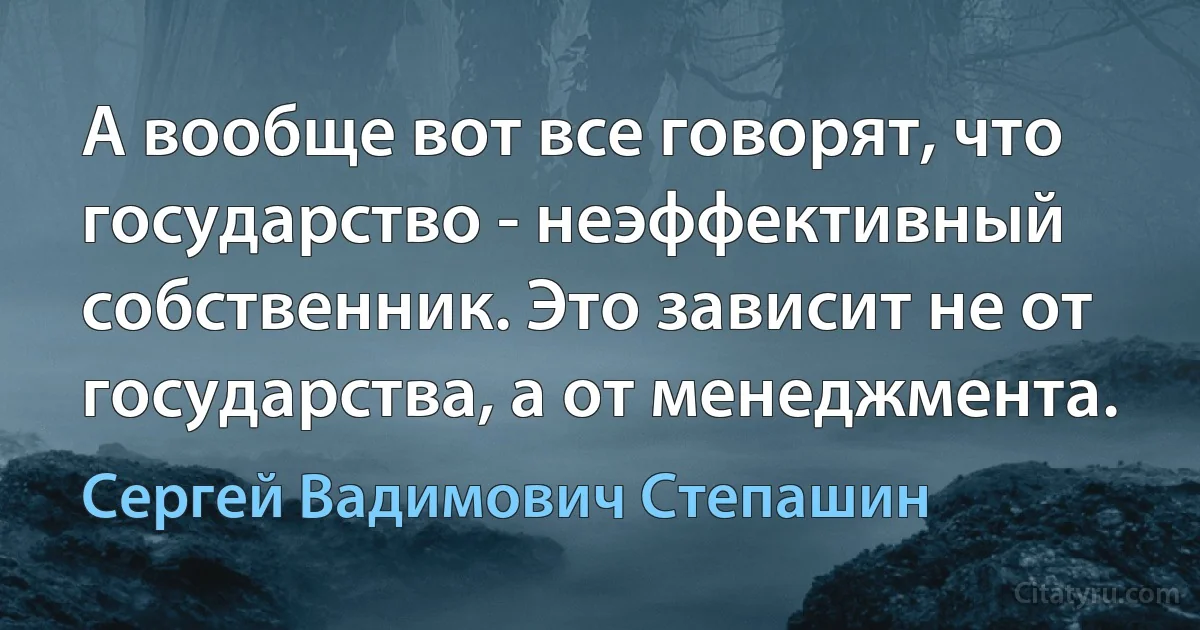 А вообще вот все говорят, что государство - неэффективный собственник. Это зависит не от государства, а от менеджмента. (Сергей Вадимович Степашин)