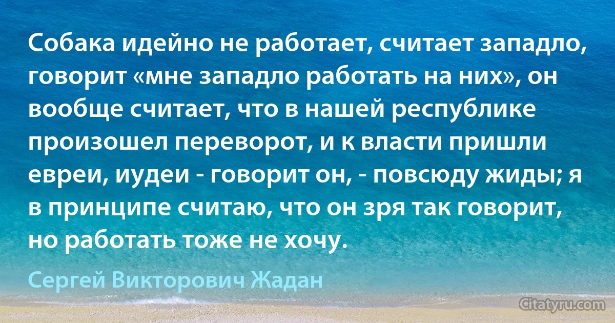 Собака идейно не работает, считает западло, говорит «мне западло работать на них», он вообще считает, что в нашей республике произошел переворот, и к власти пришли евреи, иудеи - говорит он, - повсюду жиды; я в принципе считаю, что он зря так говорит, но работать тоже не хочу. (Сергей Викторович Жадан)