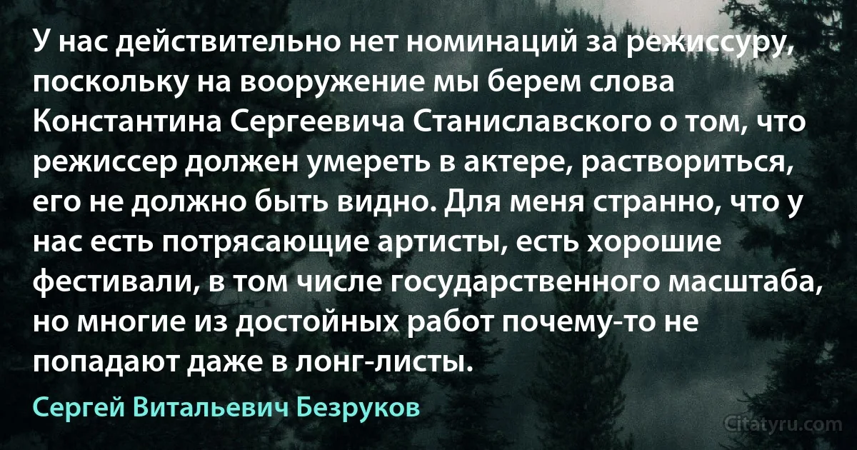 У нас действительно нет номинаций за режиссуру, поскольку на вооружение мы берем слова Константина Сергеевича Станиславского о том, что режиссер должен умереть в актере, раствориться, его не должно быть видно. Для меня странно, что у нас есть потрясающие артисты, есть хорошие фестивали, в том числе государственного масштаба, но многие из достойных работ почему-то не попадают даже в лонг-листы. (Сергей Витальевич Безруков)