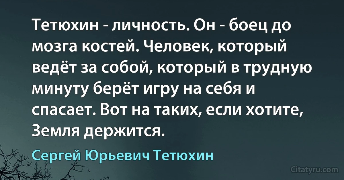 Тетюхин - личность. Он - боец до мозга костей. Человек, который ведёт за собой, который в трудную минуту берёт игру на себя и спасает. Вот на таких, если хотите, Земля держится. (Сергей Юрьевич Тетюхин)