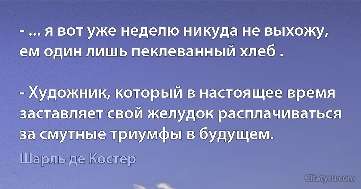 - ... я вот уже неделю никуда не выхожу, ем один лишь пеклеванный хлеб .

- Художник, который в настоящее время заставляет свой желудок расплачиваться за смутные триумфы в будущем. (Шарль де Костер)