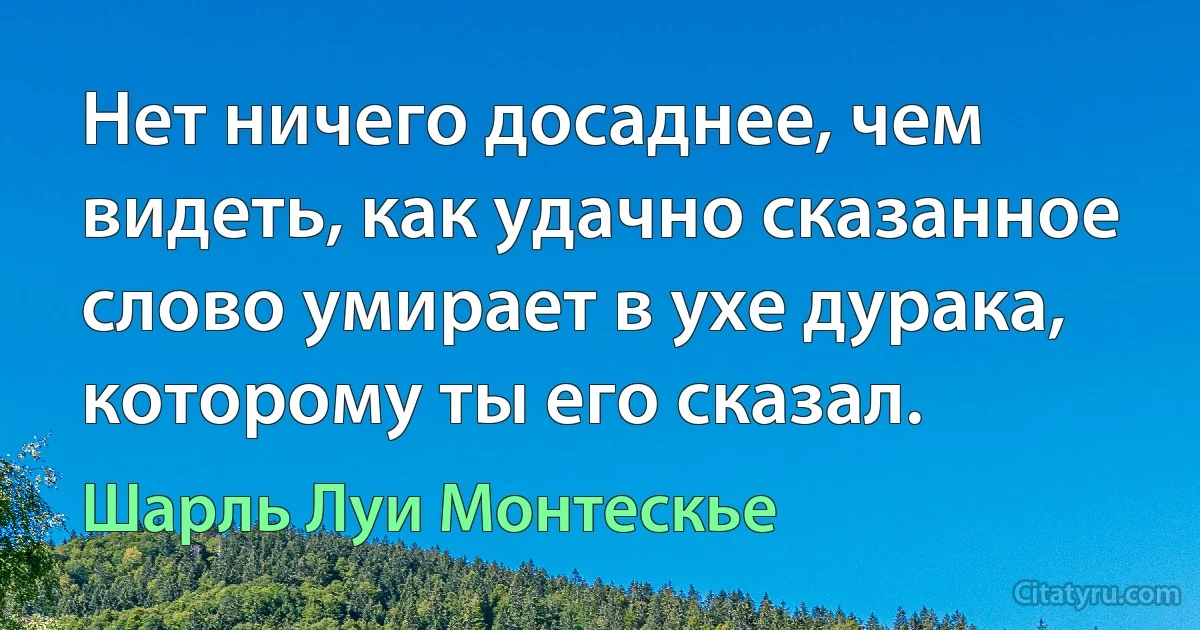 Нет ничего досаднее, чем видеть, как удачно сказанное слово умирает в ухе дурака, которому ты его сказал. (Шарль Луи Монтескье)