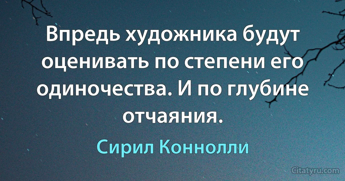 Впредь художника будут оценивать по степени его одиночества. И по глубине отчаяния. (Сирил Коннолли)