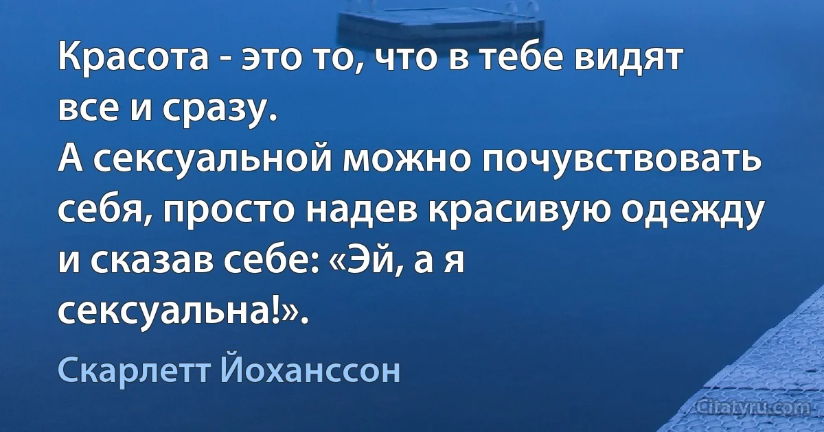 Красота - это то, что в тебе видят все и сразу.
А сексуальной можно почувствовать себя, просто надев красивую одежду и сказав себе: «Эй, а я сексуальна!». (Скарлетт Йоханссон)