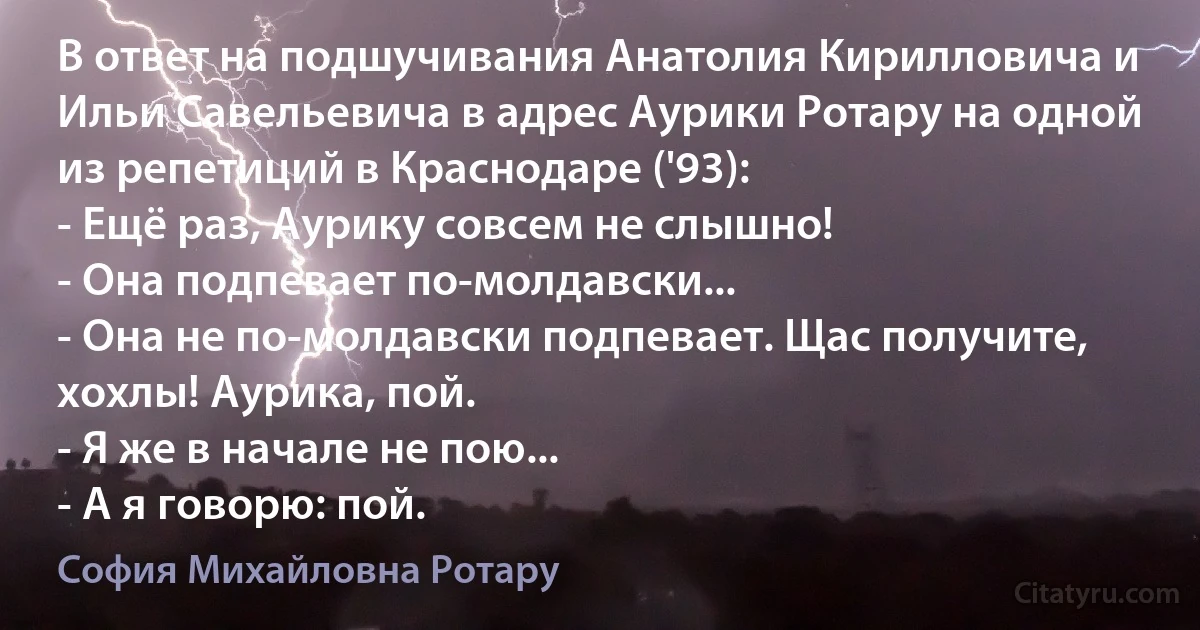 В ответ на подшучивания Анатолия Кирилловича и Ильи Савельевича в адрес Аурики Ротару на одной из репетиций в Краснодаре ('93):
- Ещё раз, Аурику совсем не слышно!
- Она подпевает по-молдавски...
- Она не по-молдавски подпевает. Щас получите, хохлы! Аурика, пой.
- Я же в начале не пою...
- А я говорю: пой. (София Михайловна Ротару)