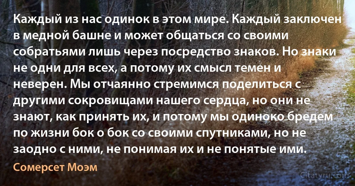 Каждый из нас одинок в этом мире. Каждый заключен в медной башне и может общаться со своими собратьями лишь через посредство знаков. Но знаки не одни для всех, а потому их смысл темен и неверен. Мы отчаянно стремимся поделиться с другими сокровищами нашего сердца, но они не знают, как принять их, и потому мы одиноко бредем по жизни бок о бок со своими спутниками, но не заодно с ними, не понимая их и не понятые ими. (Сомерсет Моэм)