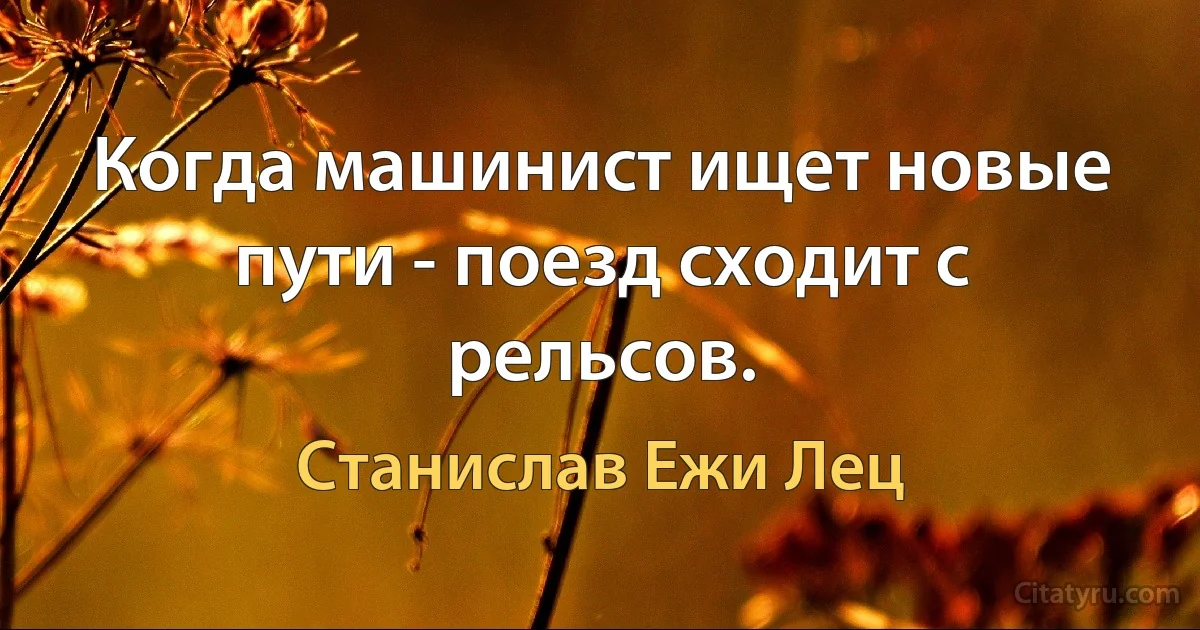 Когда машинист ищет новые пути - поезд сходит с рельсов. (Станислав Ежи Лец)