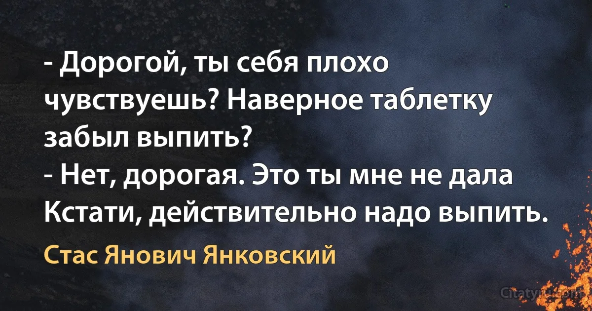 - Дорогой, ты себя плохо чувствуешь? Наверное таблетку забыл выпить?
- Нет, дорогая. Это ты мне не дала Кстати, действительно надо выпить. (Стас Янович Янковский)