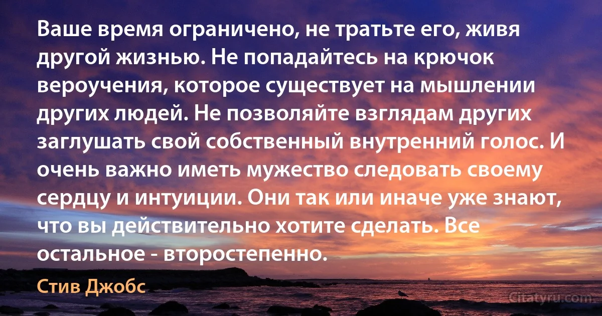 Ваше время ограничено, не тратьте его, живя другой жизнью. Не попадайтесь на крючок вероучения, которое существует на мышлении других людей. Не позволяйте взглядам других заглушать свой собственный внутренний голос. И очень важно иметь мужество следовать своему сердцу и интуиции. Они так или иначе уже знают, что вы действительно хотите сделать. Все остальное - второстепенно. (Стив Джобс)