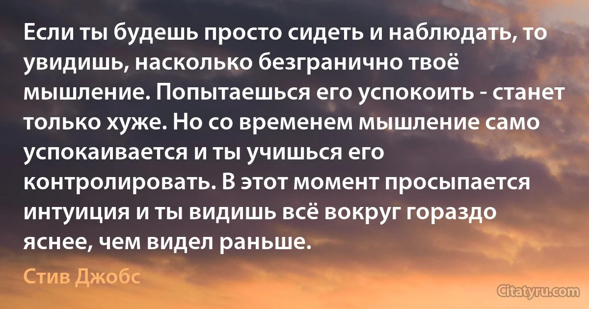 Если ты будешь просто сидеть и наблюдать, то увидишь, насколько безгранично твоё мышление. Попытаешься его успокоить - станет только хуже. Но со временем мышление само успокаивается и ты учишься его контролировать. В этот момент просыпается интуиция и ты видишь всё вокруг гораздо яснее, чем видел раньше. (Стив Джобс)