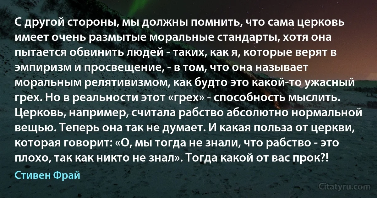 С другой стороны, мы должны помнить, что сама церковь имеет очень размытые моральные стандарты, хотя она пытается обвинить людей - таких, как я, которые верят в эмпиризм и просвещение, - в том, что она называет моральным релятивизмом, как будто это какой-то ужасный грех. Но в реальности этот «грех» - способность мыслить. Церковь, например, считала рабство абсолютно нормальной вещью. Теперь она так не думает. И какая польза от церкви, которая говорит: «О, мы тогда не знали, что рабство - это плохо, так как никто не знал». Тогда какой от вас прок?! (Стивен Фрай)