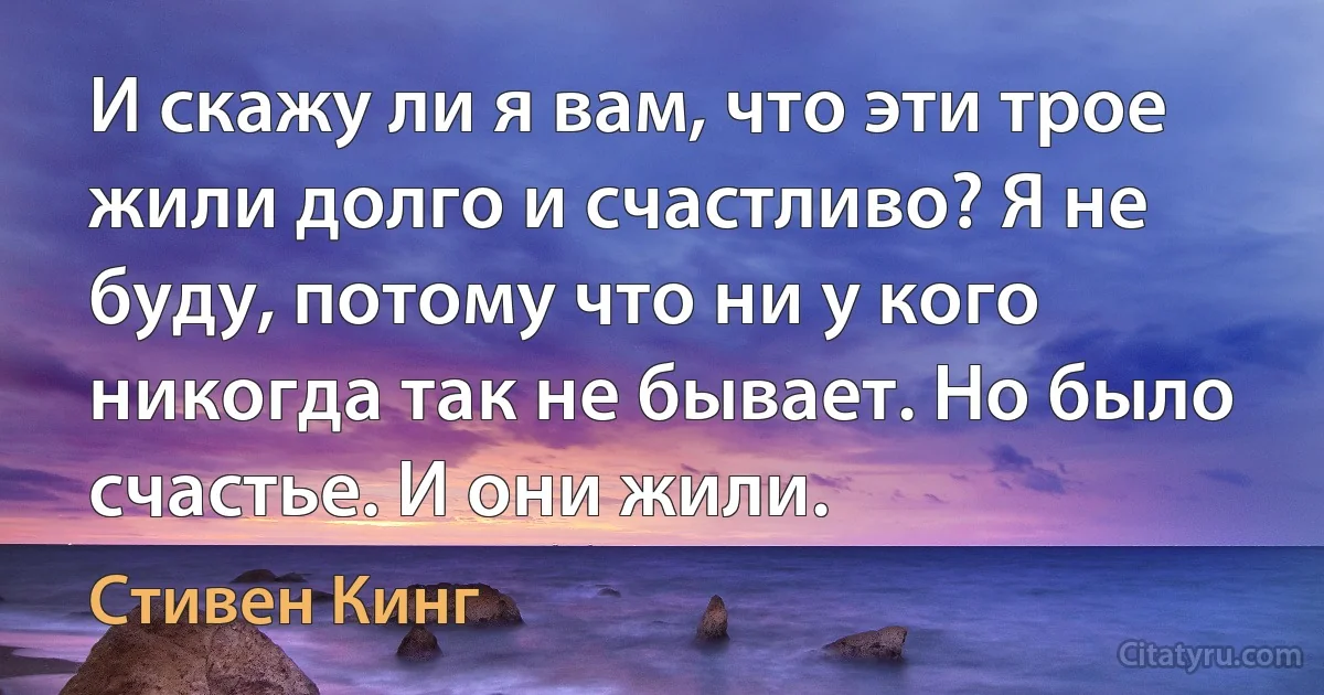 И скажу ли я вам, что эти трое жили долго и счастливо? Я не буду, потому что ни у кого никогда так не бывает. Но было счастье. И они жили. (Стивен Кинг)