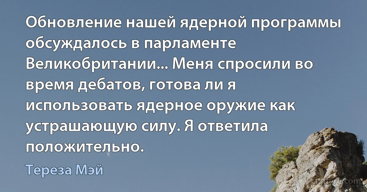 Обновление нашей ядерной программы обсуждалось в парламенте Великобритании... Меня спросили во время дебатов, готова ли я использовать ядерное оружие как устрашающую силу. Я ответила положительно. (Тереза Мэй)