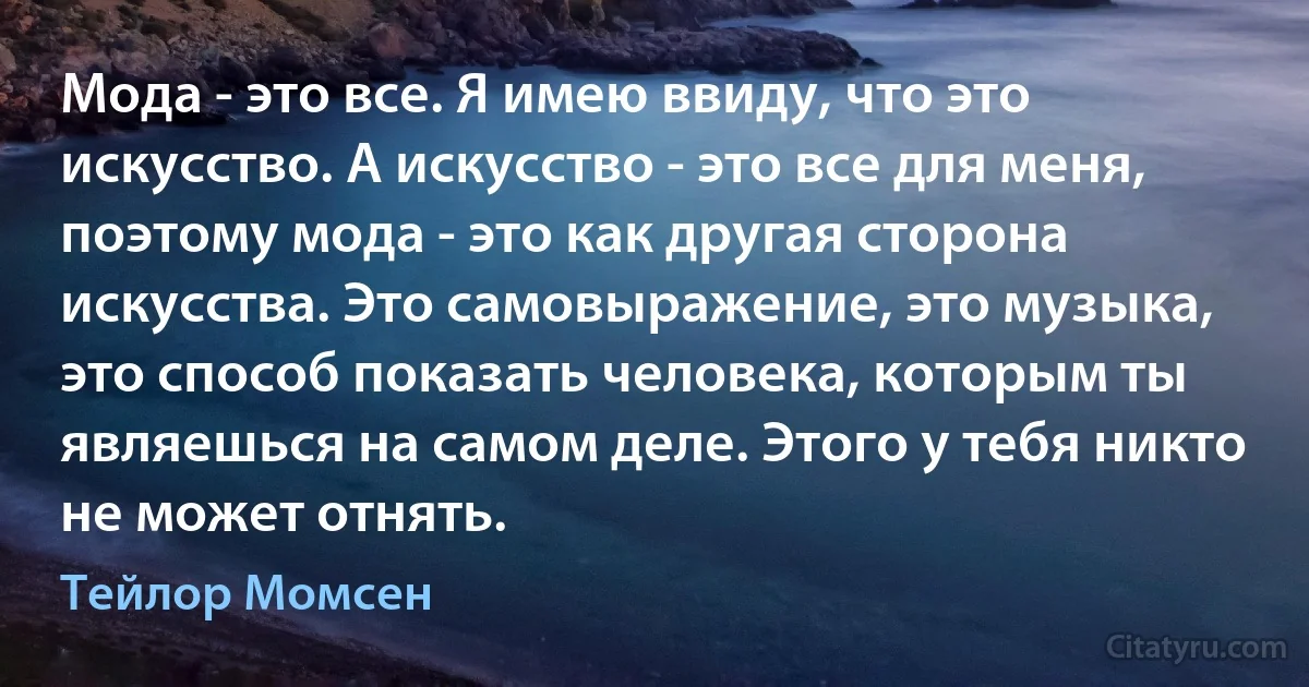 Мода - это все. Я имею ввиду, что это искусство. А искусство - это все для меня, поэтому мода - это как другая сторона искусства. Это самовыражение, это музыка, это способ показать человека, которым ты являешься на самом деле. Этого у тебя никто не может отнять. (Тейлор Момсен)