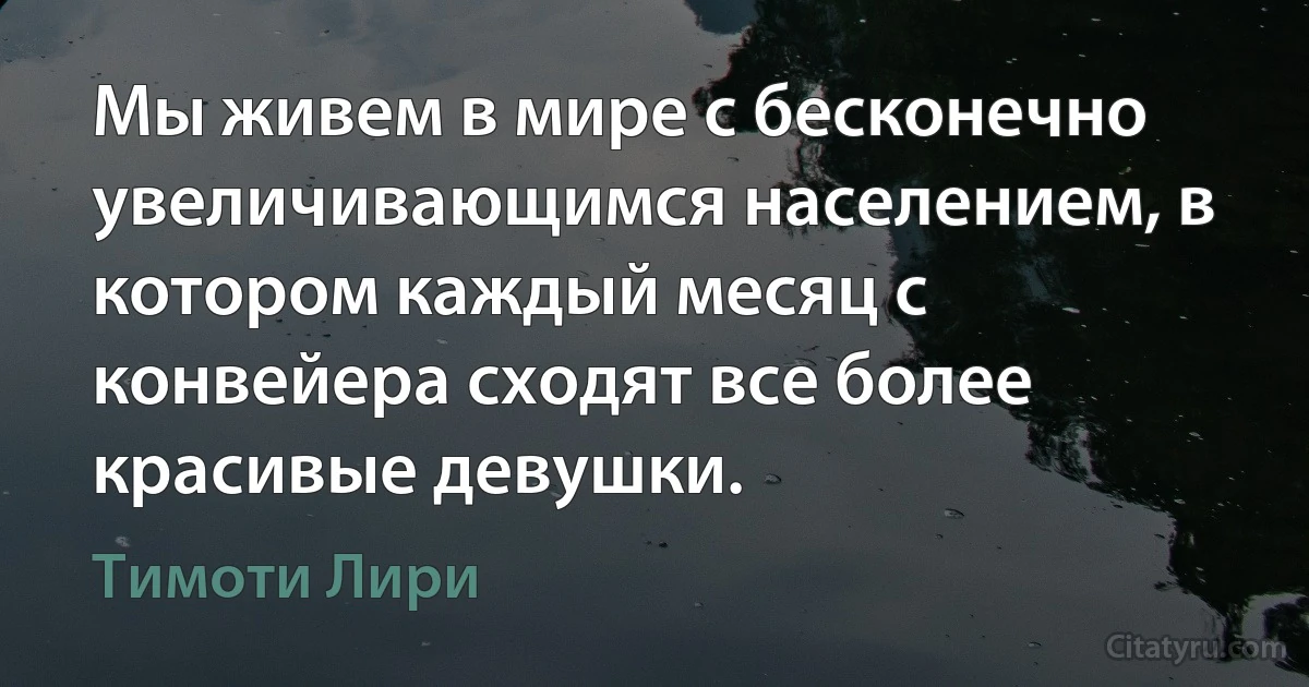 Мы живем в мире с бесконечно увеличивающимся населением, в котором каждый месяц с конвейера сходят все более красивые девушки. (Тимоти Лири)