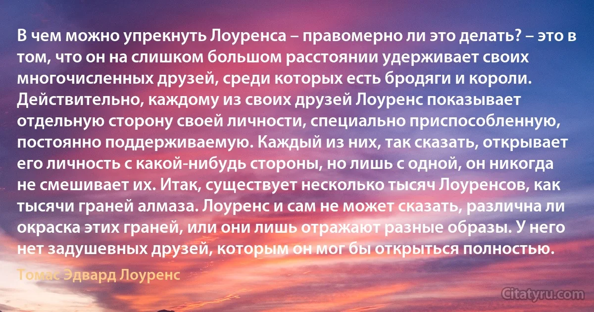 В чем можно упрекнуть Лоуренса – правомерно ли это делать? – это в том, что он на слишком большом расстоянии удерживает своих многочисленных друзей, среди которых есть бродяги и короли. Действительно, каждому из своих друзей Лоуренс показывает отдельную сторону своей личности, специально приспособленную, постоянно поддерживаемую. Каждый из них, так сказать, открывает его личность с какой-нибудь стороны, но лишь с одной, он никогда не смешивает их. Итак, существует несколько тысяч Лоуренсов, как тысячи граней алмаза. Лоуренс и сам не может сказать, различна ли окраска этих граней, или они лишь отражают разные образы. У него нет задушевных друзей, которым он мог бы открыться полностью. (Томас Эдвард Лоуренс)