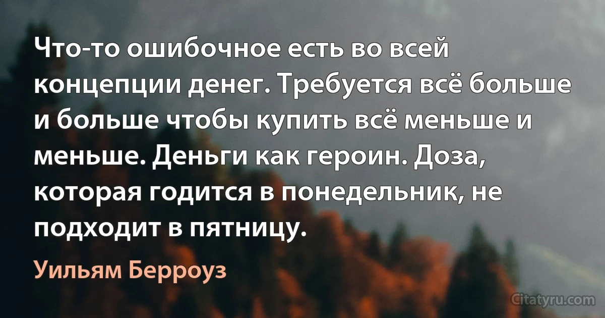 Что-то ошибочное есть во всей концепции денег. Требуется всё больше и больше чтобы купить всё меньше и меньше. Деньги как героин. Доза, которая годится в понедельник, не подходит в пятницу. (Уильям Берроуз)