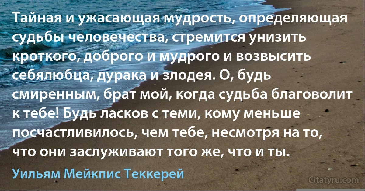 Тайная и ужасающая мудрость, определяющая судьбы человечества, стремится унизить кроткого, доброго и мудрого и возвысить себялюбца, дурака и злодея. О, будь смиренным, брат мой, когда судьба благоволит к тебе! Будь ласков с теми, кому меньше посчастливилось, чем тебе, несмотря на то, что они заслуживают того же, что и ты. (Уильям Мейкпис Теккерей)