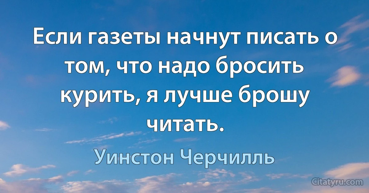 Если газеты начнут писать о том, что надо бросить курить, я лучше брошу читать. (Уинстон Черчилль)