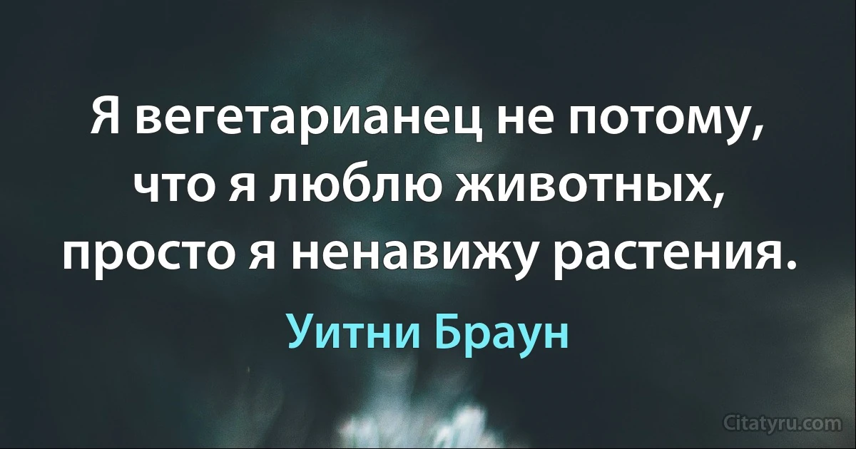 Я вегетарианец не потому, что я люблю животных, просто я ненавижу растения. (Уитни Браун)