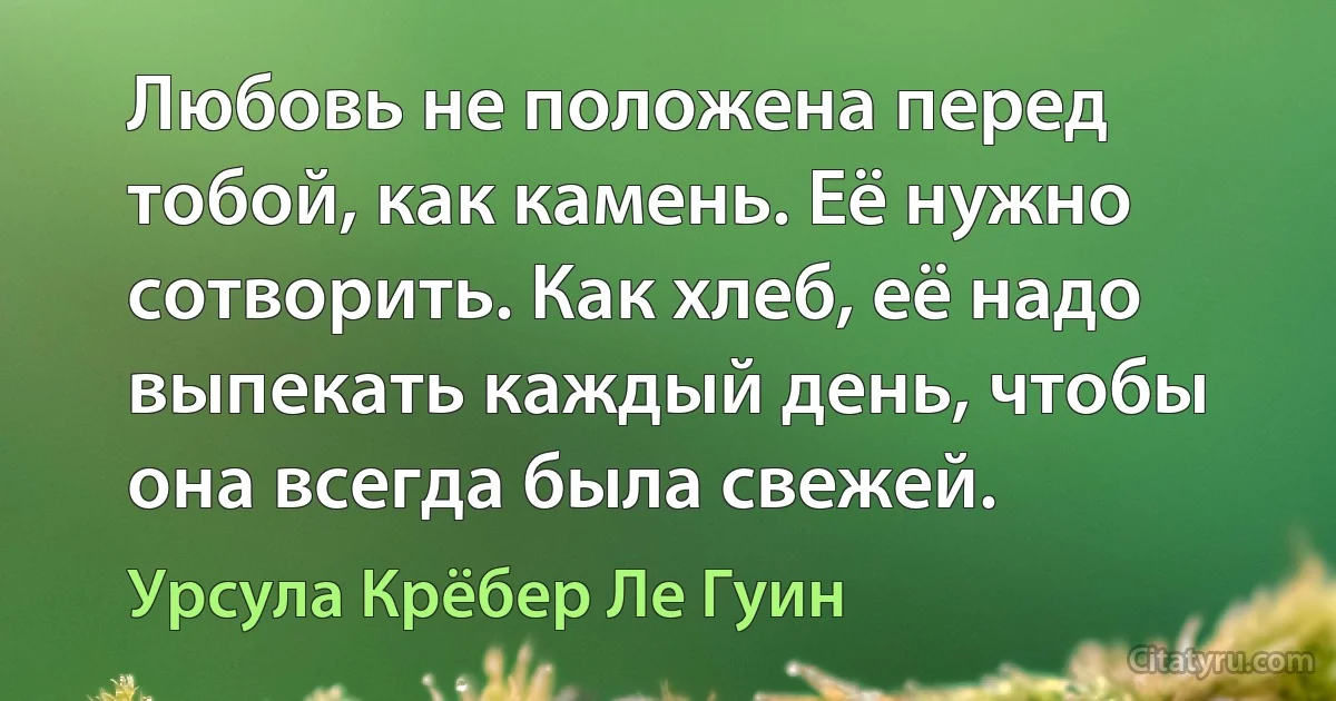 Любовь не положена перед тобой, как камень. Её нужно сотворить. Как хлеб, её надо выпекать каждый день, чтобы она всегда была свежей. (Урсула Крёбер Ле Гуин)