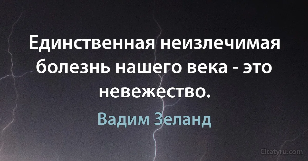 Единственная неизлечимая болезнь нашего века - это невежество. (Вадим Зеланд)