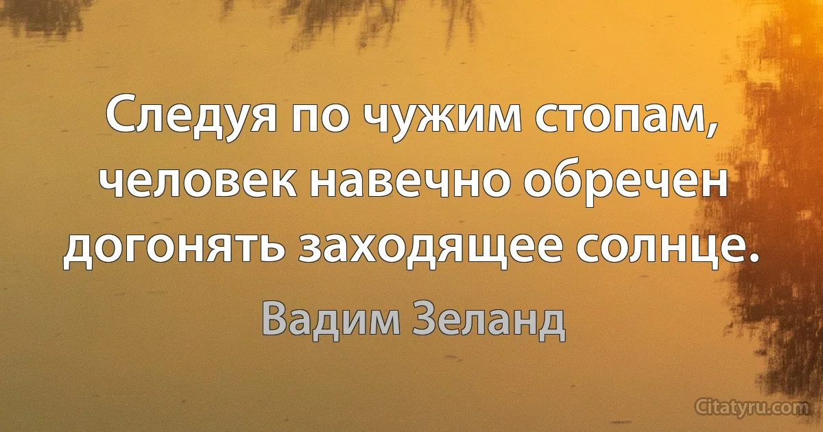 Следуя по чужим стопам, человек навечно обречен догонять заходящее солнце. (Вадим Зеланд)