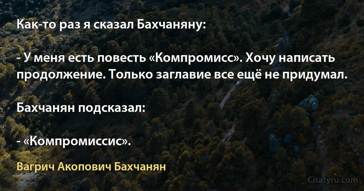 Как-то раз я сказал Бахчаняну:

- У меня есть повесть «Компромисс». Хочу написать продолжение. Только заглавие все ещё не придумал.

Бахчанян подсказал:

- «Компромиссис». (Вагрич Акопович Бахчанян)