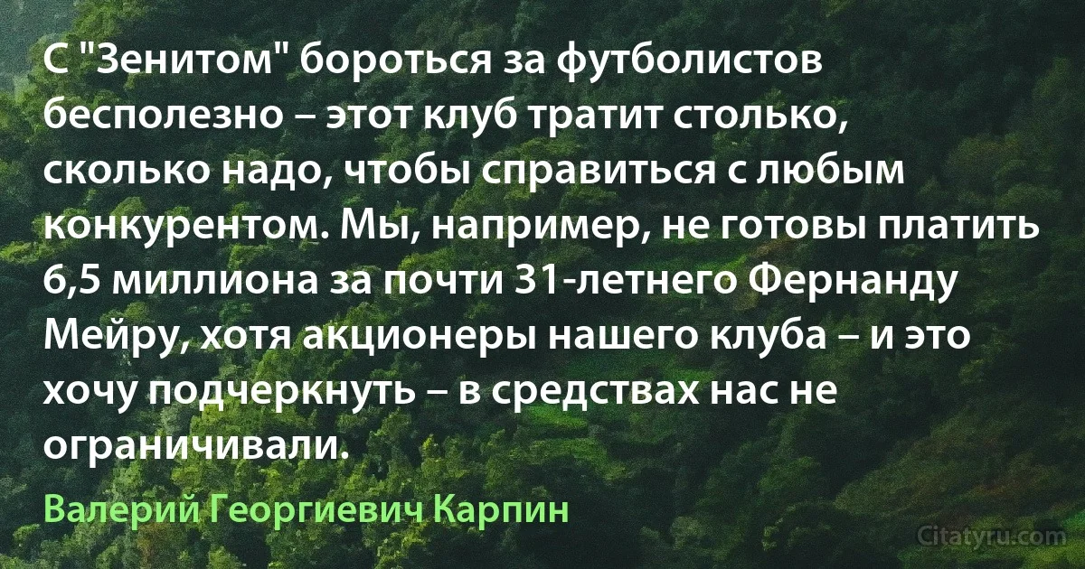 С "Зенитом" бороться за футболистов бесполезно – этот клуб тратит столько, сколько надо, чтобы справиться с любым конкурентом. Мы, например, не готовы платить 6,5 миллиона за почти 31-летнего Фернанду Мейру, хотя акционеры нашего клуба – и это хочу подчеркнуть – в средствах нас не ограничивали. (Валерий Георгиевич Карпин)