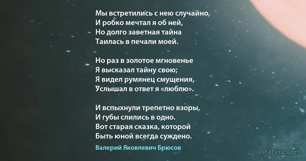 Мы встретились с нею случайно,
И робко мечтал я об ней,
Но долго заветная тайна
Таилась в печали моей.

Но раз в золотое мгновенье
Я высказал тайну свою;
Я видел румянец смущения,
Услышал в ответ я «люблю».

И вспыхнули трепетно взоры,
И губы слились в одно.
Вот старая сказка, которой
Быть юной всегда суждено. (Валерий Яковлевич Брюсов)