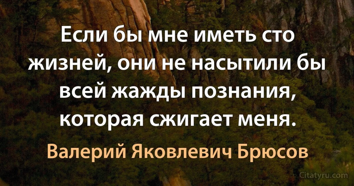 Если бы мне иметь сто жизней, они не насытили бы всей жажды познания, которая сжигает меня. (Валерий Яковлевич Брюсов)