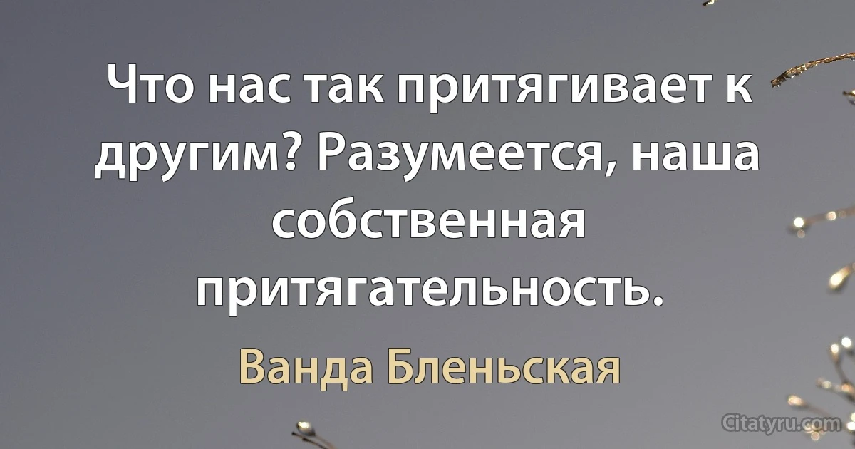 Что нас так притягивает к другим? Разумеется, наша собственная притягательность. (Ванда Бленьская)