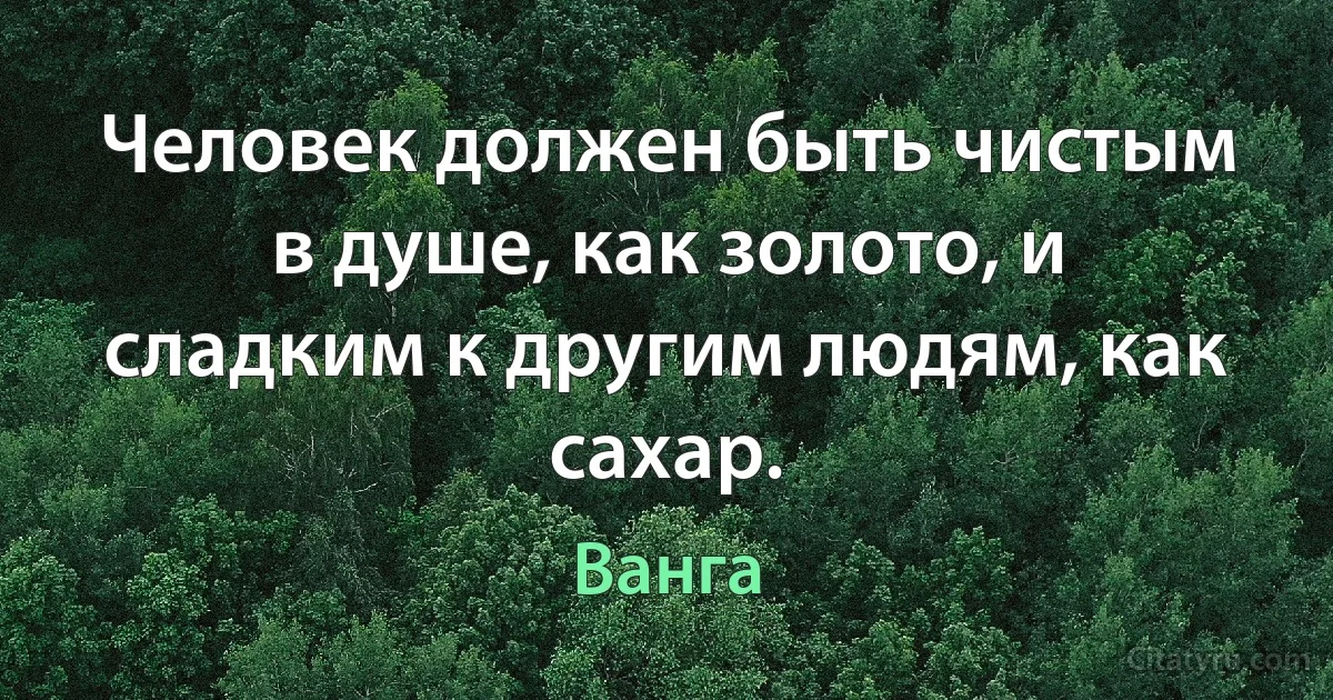 Человек должен быть чистым в душе, как золото, и сладким к другим людям, как сахар. (Ванга)