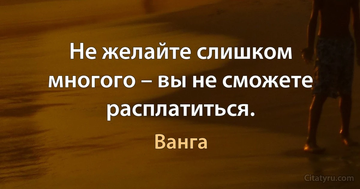 Не желайте слишком многого – вы не сможете расплатиться. (Ванга)