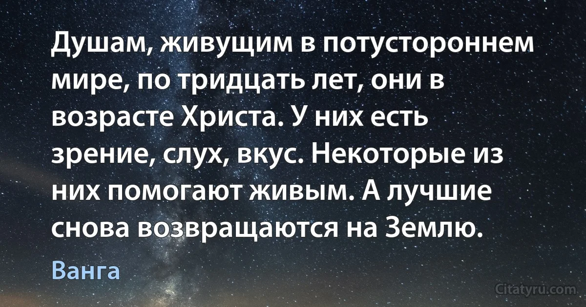 Душам, живущим в потустороннем мире, по тридцать лет, они в возрасте Христа. У них есть зрение, слух, вкус. Некоторые из них помогают живым. А лучшие снова возвращаются на Землю. (Ванга)