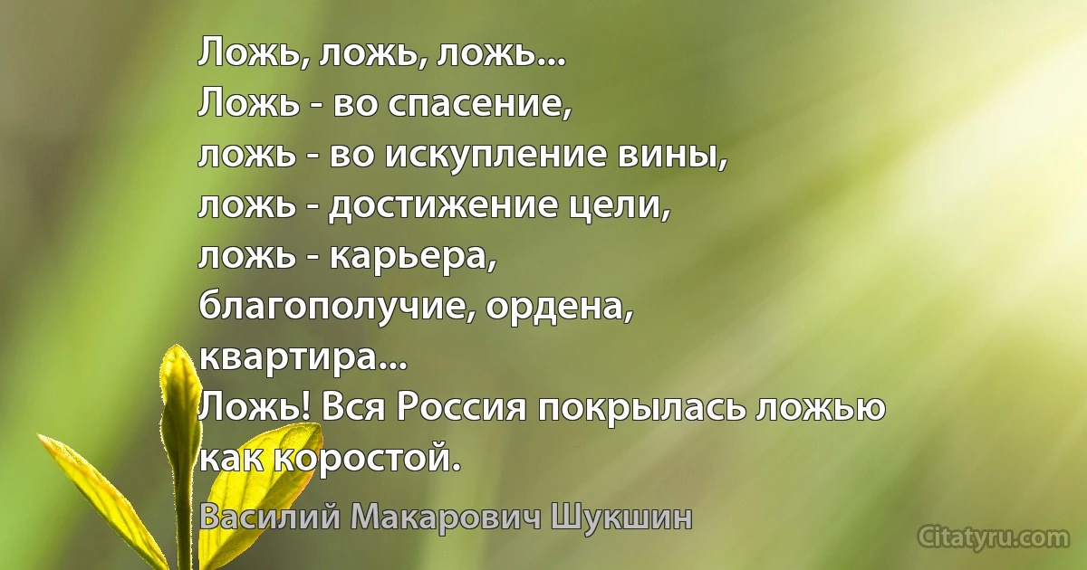 Ложь, ложь, ложь...
Ложь - во спасение,
ложь - во искупление вины,
ложь - достижение цели,
ложь - карьера,
благополучие, ордена,
квартира...
Ложь! Вся Россия покрылась ложью
как коростой. (Василий Макарович Шукшин)