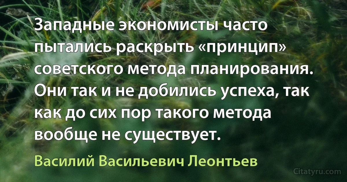 Западные экономисты часто пытались раскрыть «принцип» советского метода планирования. Они так и не добились успеха, так как до сих пор такого метода вообще не существует. (Василий Васильевич Леонтьев)