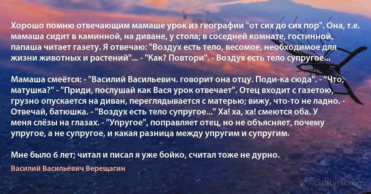 Хорошо помню отвечающим мамаше урок из географии "от сих до сих пор". Она, т.е. мамаша сидит в каминной, на диване, у стола; в соседней комнате, гостинной, папаша читает газету. Я отвечаю: "Воздух есть тело, весомое, необходимое для жизни животных и растений"... - "Как? Повтори". - Воздух есть тело супругое...

Мамаша смеётся: - "Василий Васильевич. говорит она отцу. Поди-ка сюда". - "Что, матушка?" - "Приди, послушай как Вася урок отвечает". Отец входит с газетою, грузно опускается на диван, переглядывается с матерью; вижу, что-то не ладно. - Отвечай, батюшка. - "Воздух есть тело супругое..." Ха! ха, ха! смеются оба. У меня слёзы на глазах. - "Упругое", поправляет отец, но не объясняет, почему упругое, а не супругое, и какая разница между упругим и супругим.

Мне было 6 лет; читал и писал я уже бойко, считал тоже не дурно. (Василий Васильевич Верещагин)