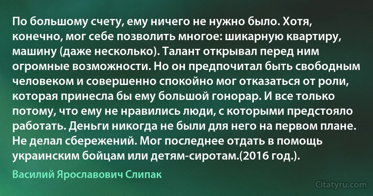 По большому счету, ему ничего не нужно было. Хотя, конечно, мог себе позволить многое: шикарную квартиру, машину (даже несколько). Талант открывал перед ним огромные возможности. Но он предпочитал быть свободным человеком и совершенно спокойно мог отказаться от роли, которая принесла бы ему большой гонорар. И все только потому, что ему не нравились люди, с которыми предстояло работать. Деньги никогда не были для него на первом плане. Не делал сбережений. Мог последнее отдать в помощь украинским бойцам или детям-сиротам.(2016 год.). (Василий Ярославович Слипак)