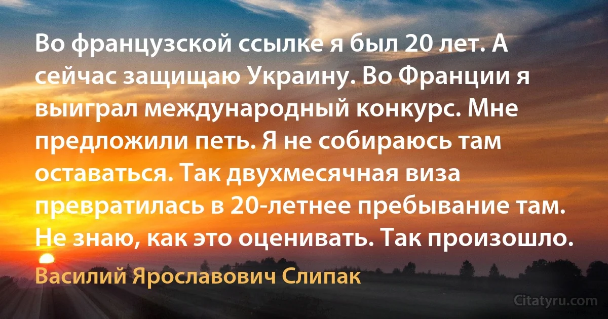 Во французской ссылке я был 20 лет. А сейчас защищаю Украину. Во Франции я выиграл международный конкурс. Мне предложили петь. Я не собираюсь там оставаться. Так двухмесячная виза превратилась в 20-летнее пребывание там. Не знаю, как это оценивать. Так произошло. (Василий Ярославович Слипак)