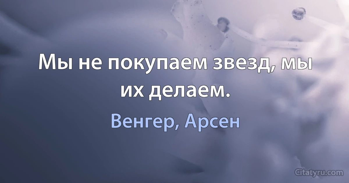 Мы не покупаем звезд, мы их делаем. (Венгер, Арсен)