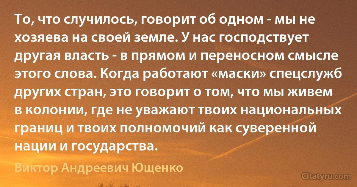 То, что случилось, говорит об одном - мы не хозяева на своей земле. У нас господствует другая власть - в прямом и переносном смысле этого слова. Когда работают «маски» спецслужб других стран, это говорит о том, что мы живем в колонии, где не уважают твоих национальных границ и твоих полномочий как суверенной нации и государства. (Виктор Андреевич Ющенко)