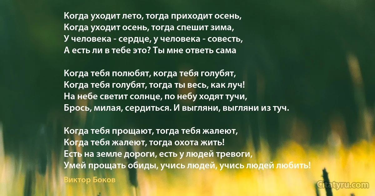 Когда уходит лето, тогда приходит осень,
Когда уходит осень, тогда спешит зима,
У человека - сердце, у человека - совесть,
А есть ли в тебе это? Ты мне ответь сама 

Когда тебя полюбят, когда тебя голубят,
Когда тебя голубят, тогда ты весь, как луч!
На небе светит солнце, по небу ходят тучи,
Брось, милая, сердиться. И выгляни, выгляни из туч.

Когда тебя прощают, тогда тебя жалеют,
Когда тебя жалеют, тогда охота жить!
Есть на земле дороги, есть у людей тревоги,
Умей прощать обиды, учись людей, учись людей любить! (Виктор Боков)