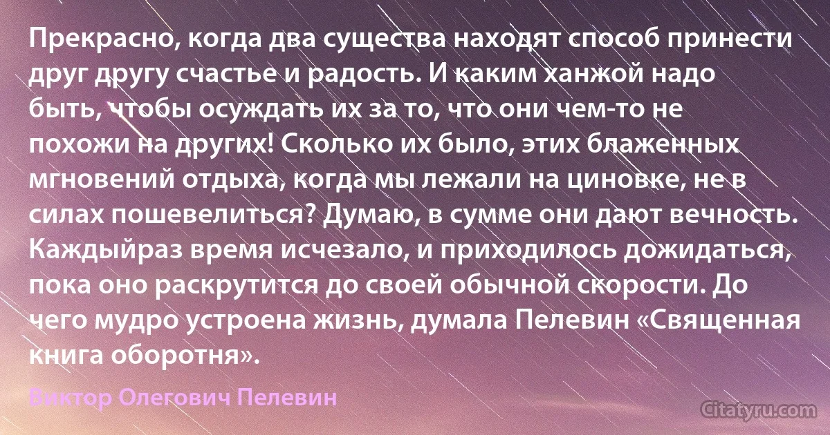 Прекрасно, когда два существа находят способ принести друг другу счастье и радость. И каким ханжой надо быть, чтобы осуждать их за то, что они чем-то не похожи на других! Сколько их было, этих блаженных мгновений отдыха, когда мы лежали на циновке, не в силах пошевелиться? Думаю, в сумме они дают вечность. Каждыйраз время исчезало, и приходилось дожидаться, пока оно раскрутится до своей обычной скорости. До чего мудро устроена жизнь, думала Пелевин «Священная книга оборотня». (Виктор Олегович Пелевин)