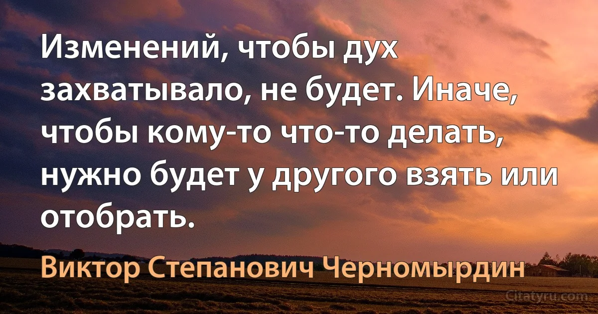 Изменений, чтобы дух захватывало, не будет. Иначе, чтобы кому-то что-то делать, нужно будет у другого взять или отобрать. (Виктор Степанович Черномырдин)