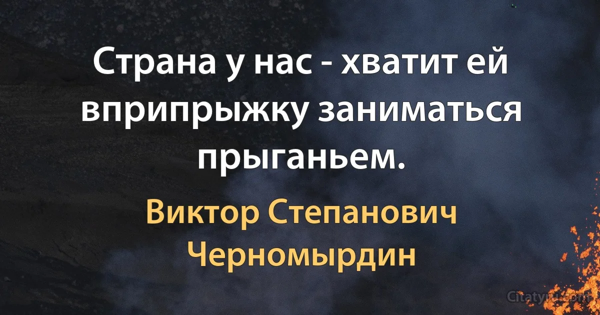 Страна у нас - хватит ей вприпрыжку заниматься прыганьем. (Виктор Степанович Черномырдин)