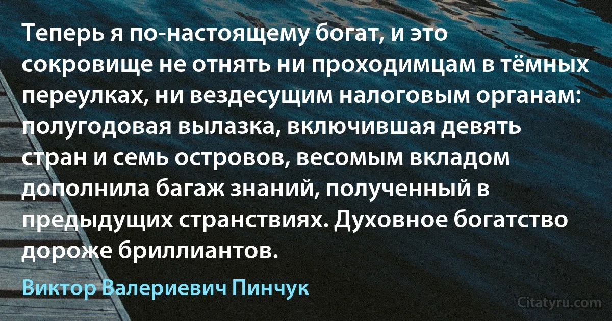 Теперь я по-настоящему богат, и это сокровище не отнять ни проходимцам в тёмных переулках, ни вездесущим налоговым органам: полугодовая вылазка, включившая девять стран и семь островов, весомым вкладом дополнила багаж знаний, полученный в предыдущих странствиях. Духовное богатство дороже бриллиантов. (Виктор Валериевич Пинчук)