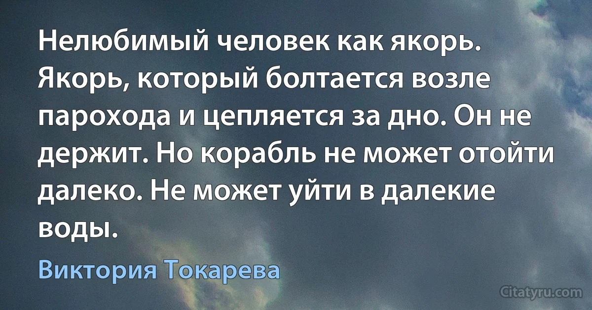 Нелюбимый человек как якорь. Якорь, который болтается возле парохода и цепляется за дно. Он не держит. Но корабль не может отойти далеко. Не может уйти в далекие воды. (Виктория Токарева)