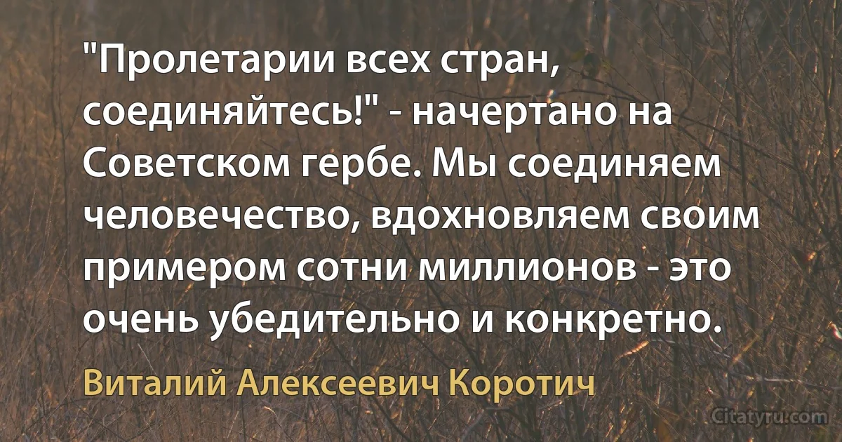 "Пролетарии всех стран, соединяйтесь!" - начертано на Советском гербе. Мы соединяем человечество, вдохновляем своим примером сотни миллионов - это очень убедительно и конкретно. (Виталий Алексеевич Коротич)