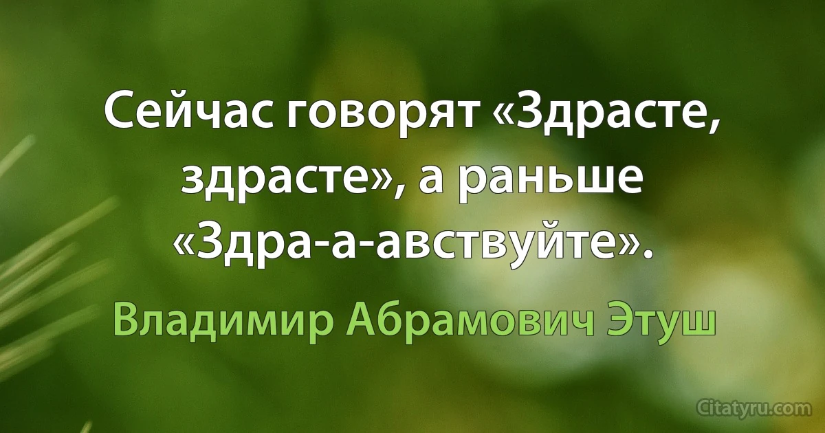 Сейчас говорят «Здрасте, здрасте», а раньше «Здра-а-авствуйте». (Владимир Абрамович Этуш)